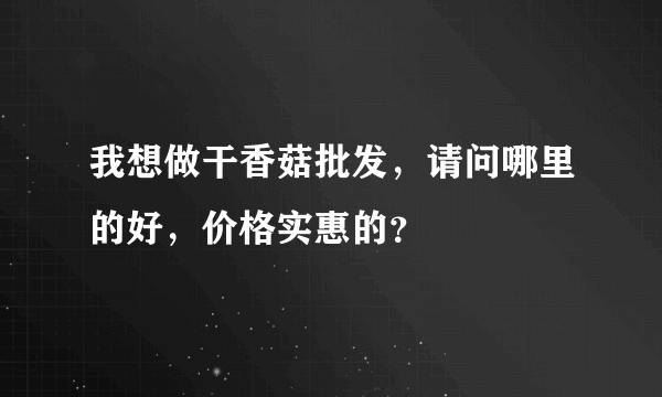 我想做干香菇批发，请问哪里的好，价格实惠的？