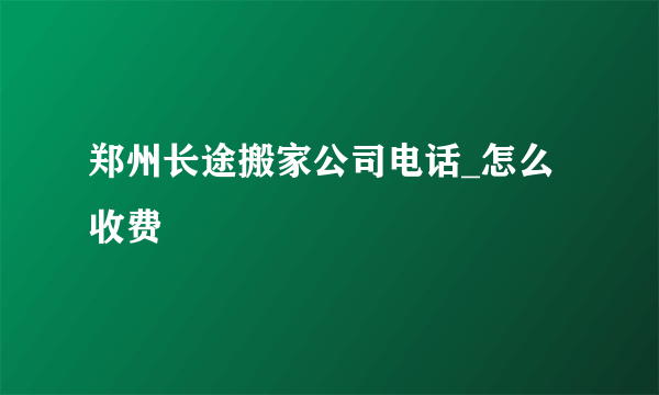 郑州长途搬家公司电话_怎么收费