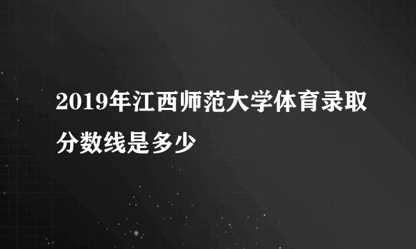2019年江西师范大学体育录取分数线是多少