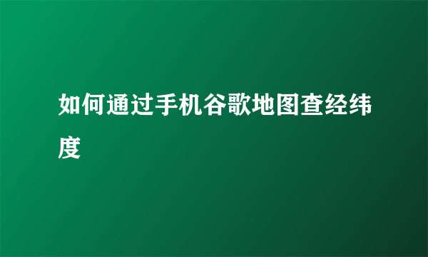 如何通过手机谷歌地图查经纬度
