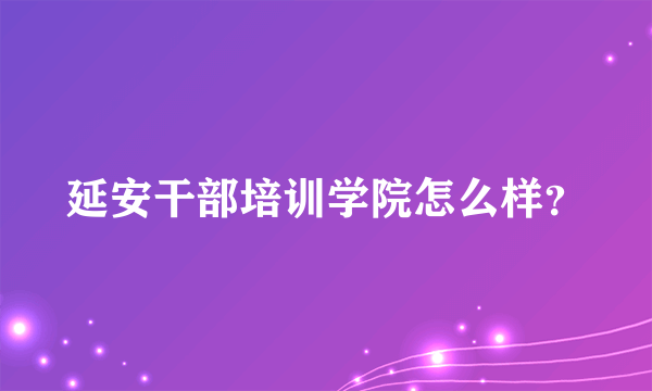 延安干部培训学院怎么样？