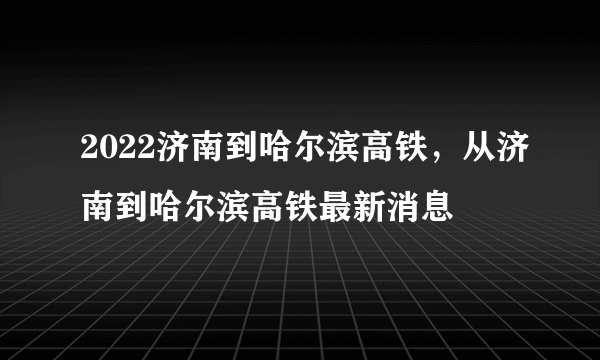 2022济南到哈尔滨高铁，从济南到哈尔滨高铁最新消息