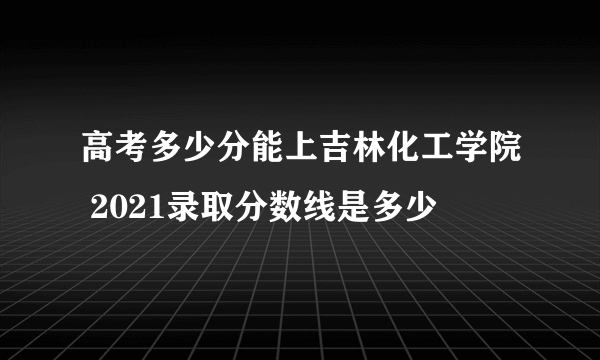 高考多少分能上吉林化工学院 2021录取分数线是多少