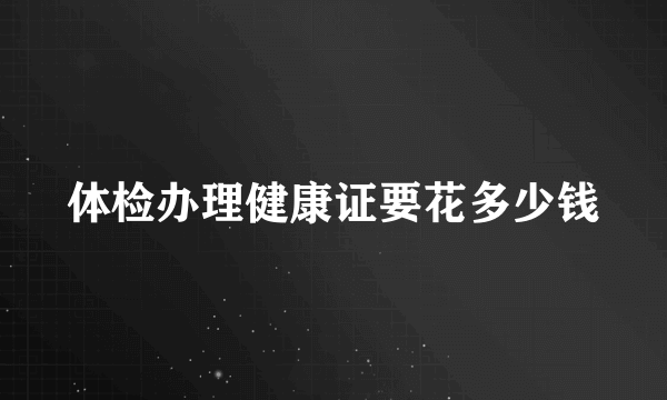 体检办理健康证要花多少钱