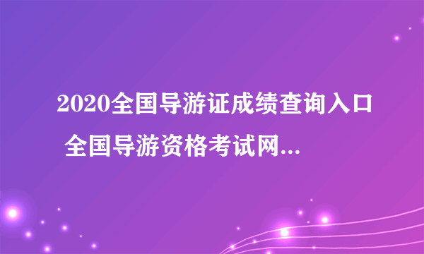 2020全国导游证成绩查询入口 全国导游资格考试网上报名系统