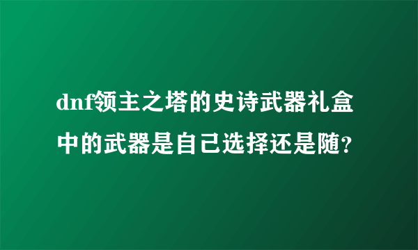 dnf领主之塔的史诗武器礼盒中的武器是自己选择还是随？