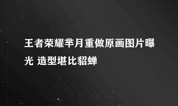 王者荣耀芈月重做原画图片曝光 造型堪比貂蝉
