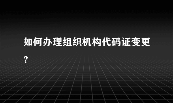 如何办理组织机构代码证变更？