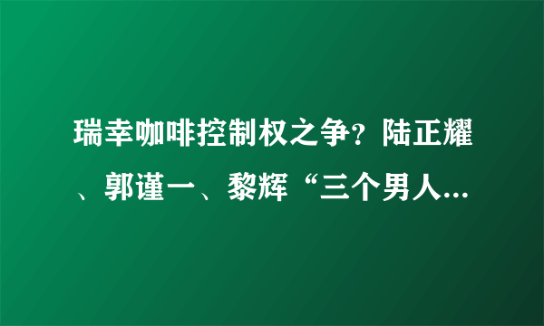 瑞幸咖啡控制权之争？陆正耀、郭谨一、黎辉“三个男人一台戏”