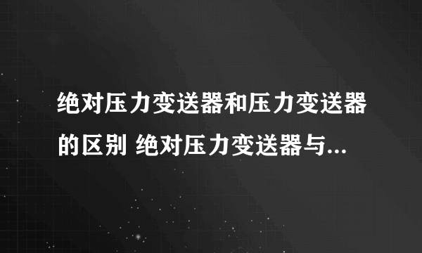绝对压力变送器和压力变送器的区别 绝对压力变送器与一般压力变送器哪个好
