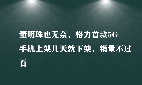 董明珠也无奈，格力首款5G手机上架几天就下架，销量不过百
