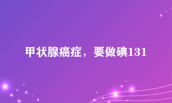 甲状腺癌症，要做碘131