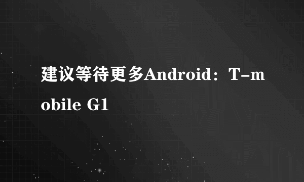 建议等待更多Android：T-mobile G1