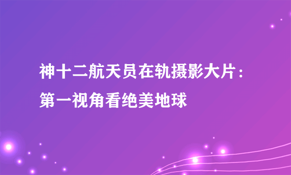 神十二航天员在轨摄影大片：第一视角看绝美地球