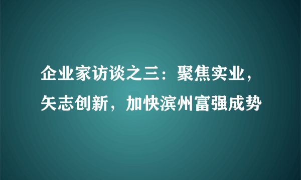 企业家访谈之三：聚焦实业，矢志创新，加快滨州富强成势