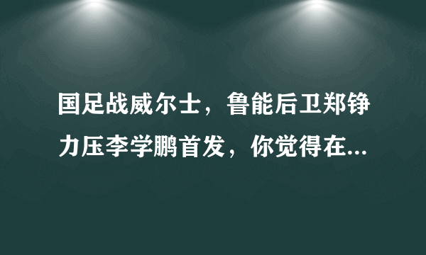 国足战威尔士，鲁能后卫郑铮力压李学鹏首发，你觉得在里皮心中谁才是中国第一左后卫？