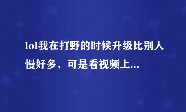 lol我在打野的时候升级比别人慢好多，可是看视频上面那些打野的基本可以跟中单的等级持平，还有我打野