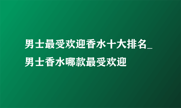 男士最受欢迎香水十大排名_男士香水哪款最受欢迎
