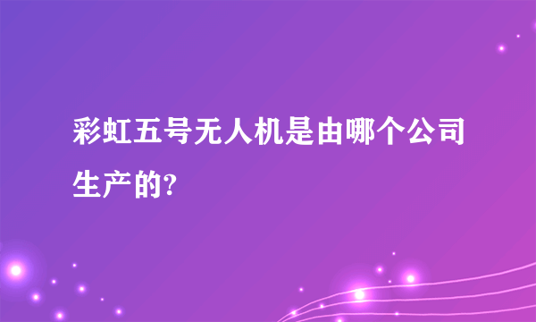 彩虹五号无人机是由哪个公司生产的?