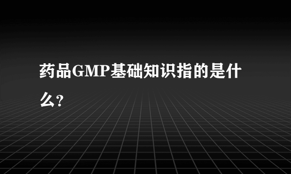 药品GMP基础知识指的是什么？