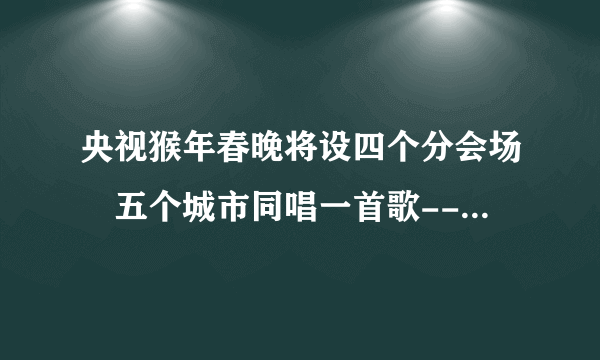 央视猴年春晚将设四个分会场 五个城市同唱一首歌--传媒--飞外