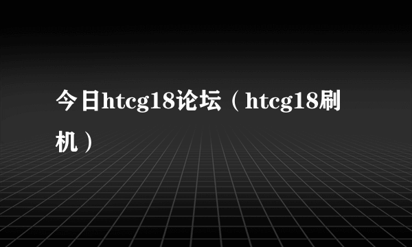 今日htcg18论坛（htcg18刷机）