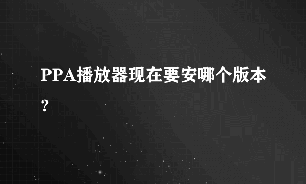 PPA播放器现在要安哪个版本?