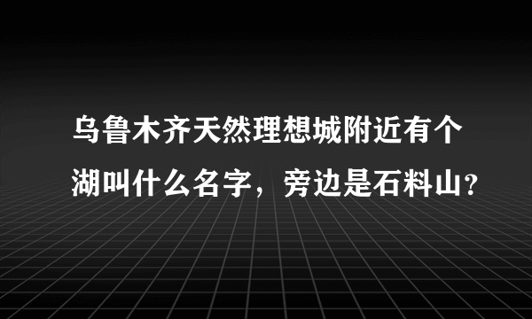 乌鲁木齐天然理想城附近有个湖叫什么名字，旁边是石料山？