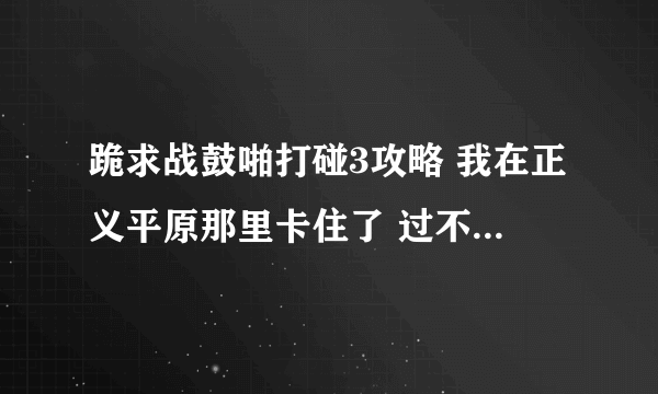 跪求战鼓啪打碰3攻略 我在正义平原那里卡住了 过不了关 跪求高手指点 !!!!!!!!!!!!!!!!!~