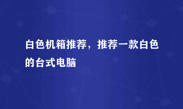 白色机箱推荐，推荐一款白色的台式电脑