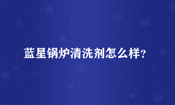 蓝星锅炉清洗剂怎么样？