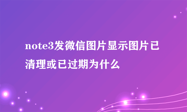 note3发微信图片显示图片已清理或已过期为什么