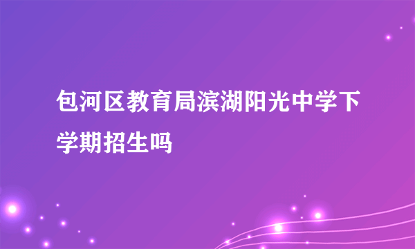 包河区教育局滨湖阳光中学下学期招生吗