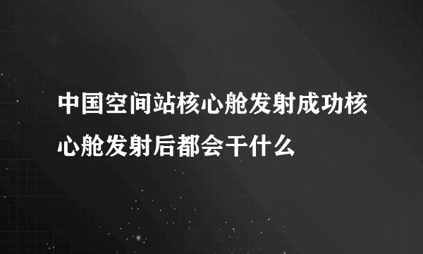 中国空间站核心舱发射成功核心舱发射后都会干什么
