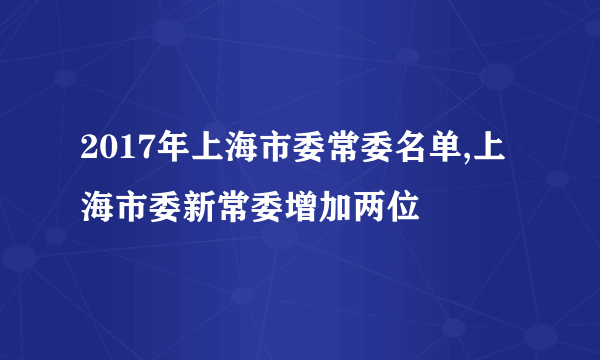 2017年上海市委常委名单,上海市委新常委增加两位