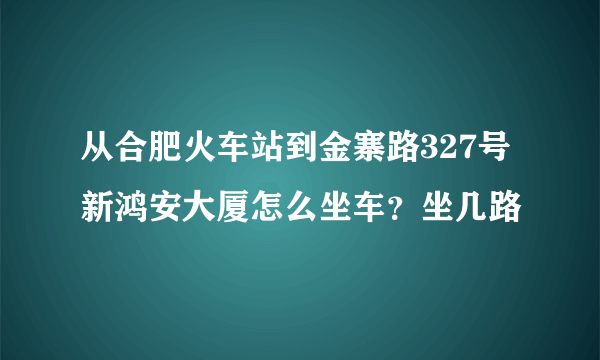 从合肥火车站到金寨路327号新鸿安大厦怎么坐车？坐几路