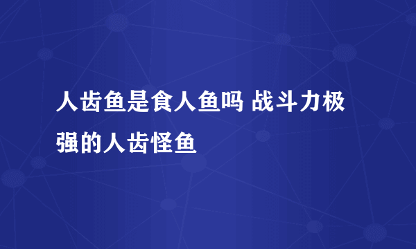 人齿鱼是食人鱼吗 战斗力极强的人齿怪鱼