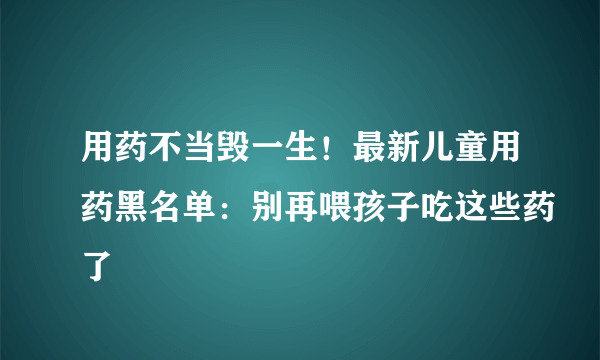 用药不当毁一生！最新儿童用药黑名单：别再喂孩子吃这些药了