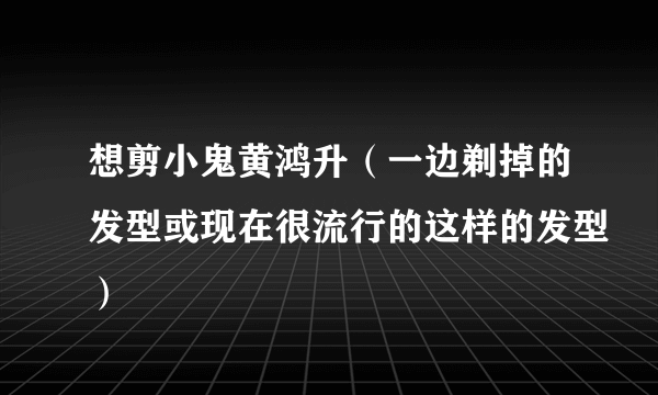 想剪小鬼黄鸿升（一边剃掉的发型或现在很流行的这样的发型）