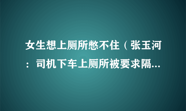 女生想上厕所憋不住（张玉河：司机下车上厕所被要求隔离七天）