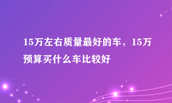 15万左右质量最好的车，15万预算买什么车比较好