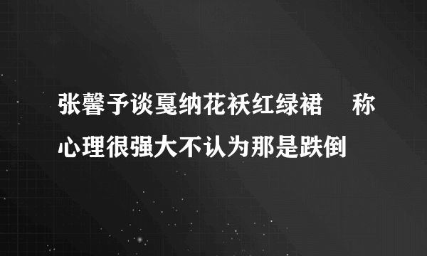 张馨予谈戛纳花袄红绿裙    称心理很强大不认为那是跌倒