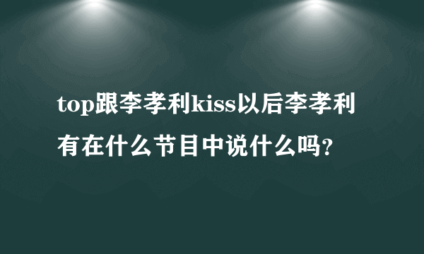 top跟李孝利kiss以后李孝利有在什么节目中说什么吗？