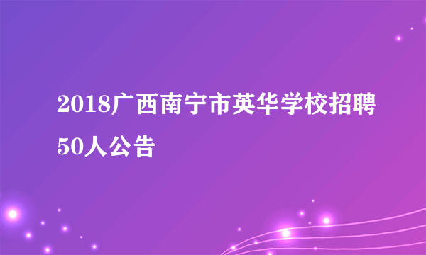 2018广西南宁市英华学校招聘50人公告