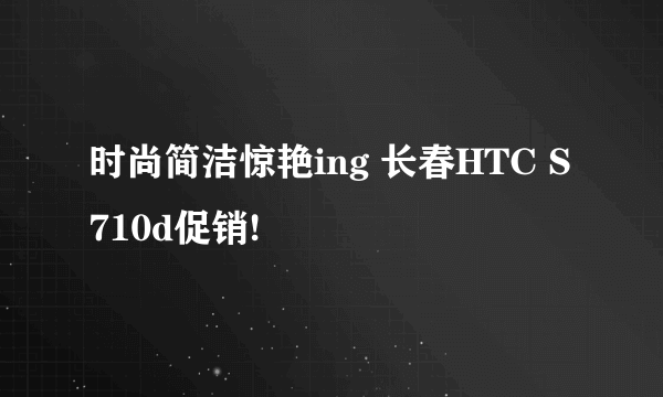 时尚简洁惊艳ing 长春HTC S710d促销!