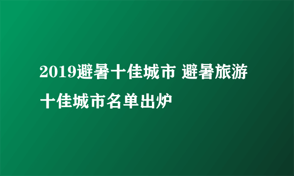 2019避暑十佳城市 避暑旅游十佳城市名单出炉