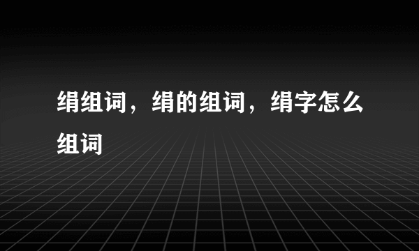 绢组词，绢的组词，绢字怎么组词