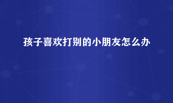 孩子喜欢打别的小朋友怎么办