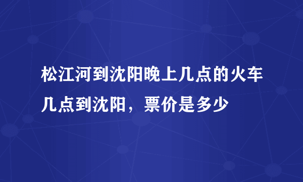 松江河到沈阳晚上几点的火车几点到沈阳，票价是多少