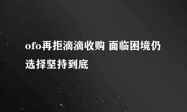 ofo再拒滴滴收购 面临困境仍选择坚持到底
